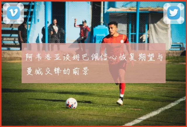 阿韦洛亚谈姆巴佩信心恢复期望与曼城交锋的前景