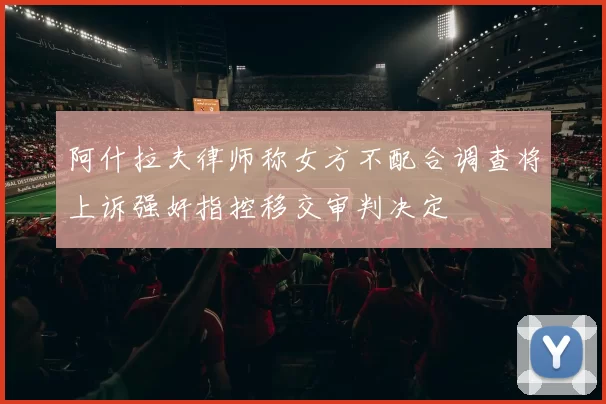 阿什拉夫律师称女方不配合调查将上诉强奸指控移交审判决定
