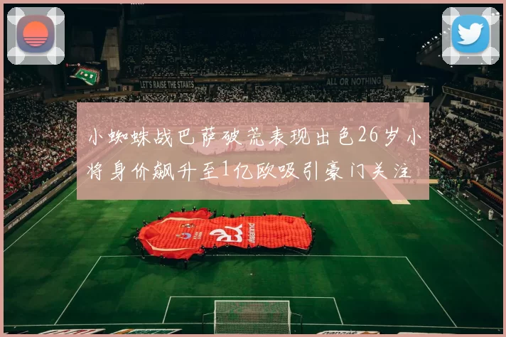 小蜘蛛战巴萨破荒表现出色26岁小将身价飙升至1亿欧吸引豪门关注
