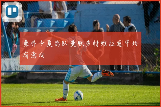 桑乔今夏离队曼联多特维拉意甲均有意向