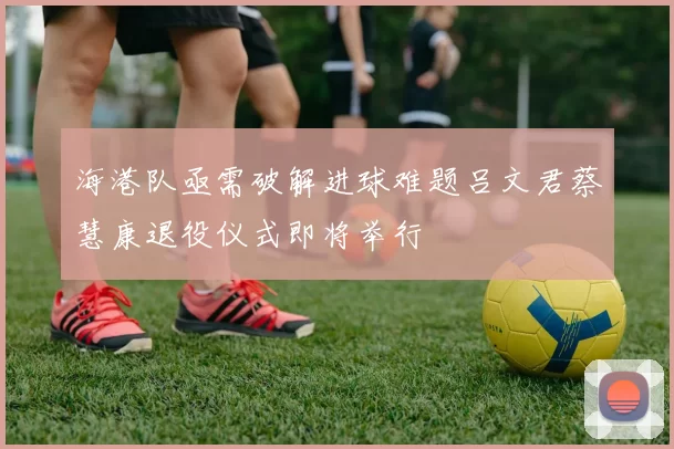 海港队亟需破解进球难题吕文君蔡慧康退役仪式即将举行