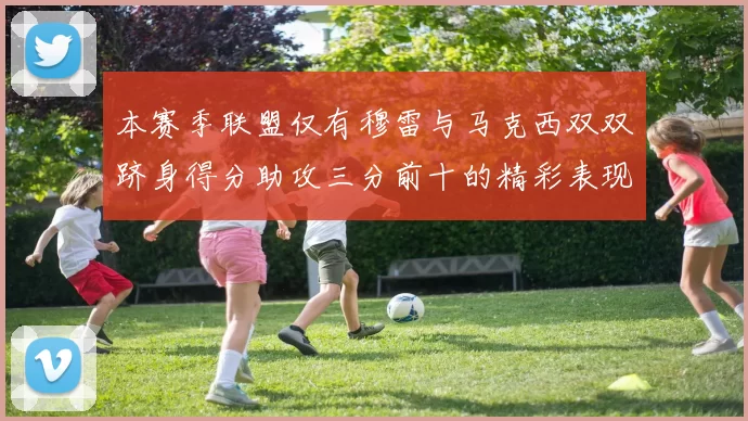 本赛季联盟仅有穆雷与马克西双双跻身得分助攻三分前十的精彩表现