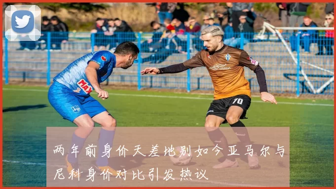 两年前身价天差地别如今亚马尔与尼科身价对比引发热议