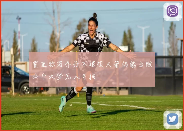 霍里称若乔丹不退役火箭仍能击败公牛大梦无人可挡