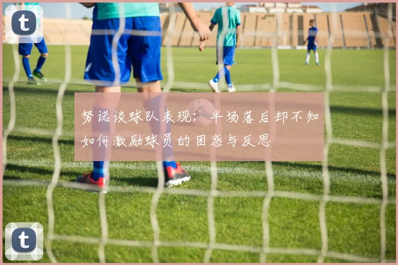努诺谈球队表现：半场落后却不知如何激励球员的困惑与反思