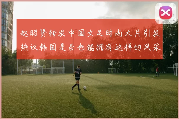 赵昭贤转发中国女足时尚大片引发热议韩国是否也能拥有这样的风采