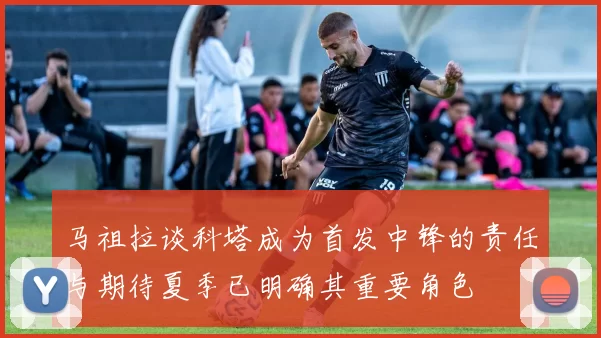 马祖拉谈科塔成为首发中锋的责任与期待夏季已明确其重要角色
