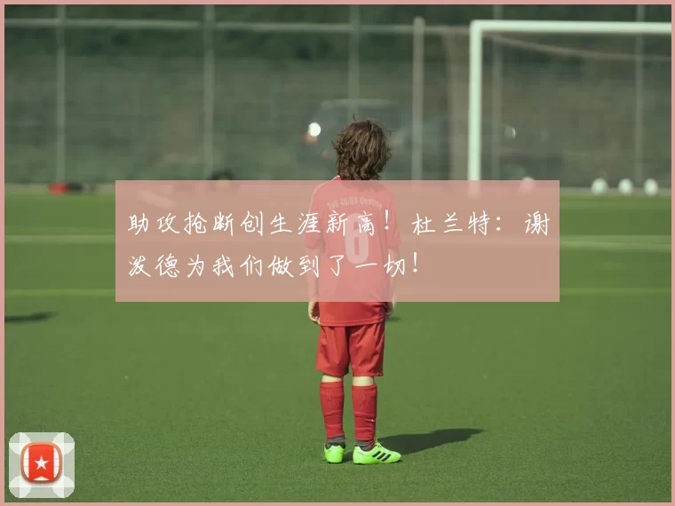 助攻抢断创生涯新高！杜兰特：谢泼德为我们做到了一切！