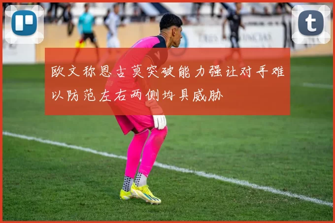 欧文称恩古莫突破能力强让对手难以防范左右两侧均具威胁