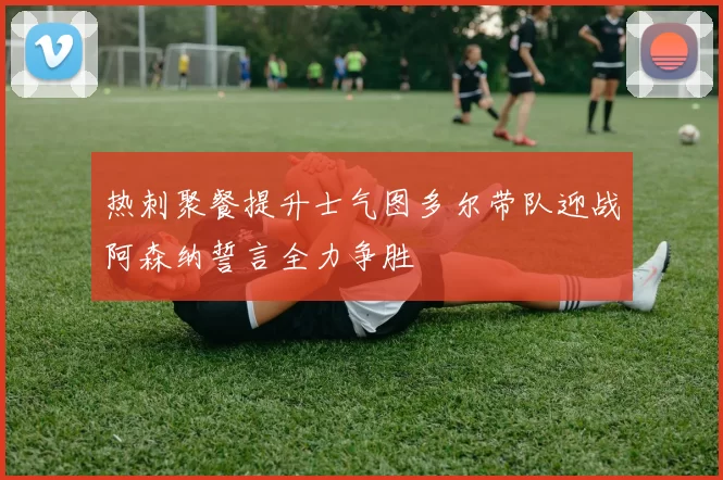 热刺聚餐提升士气图多尔带队迎战阿森纳誓言全力争胜