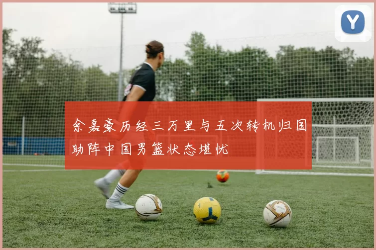 余嘉豪历经三万里与五次转机归国助阵中国男篮状态堪忧