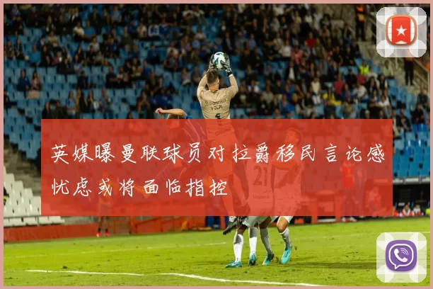 英媒曝曼联球员对拉爵移民言论感忧虑或将面临指控