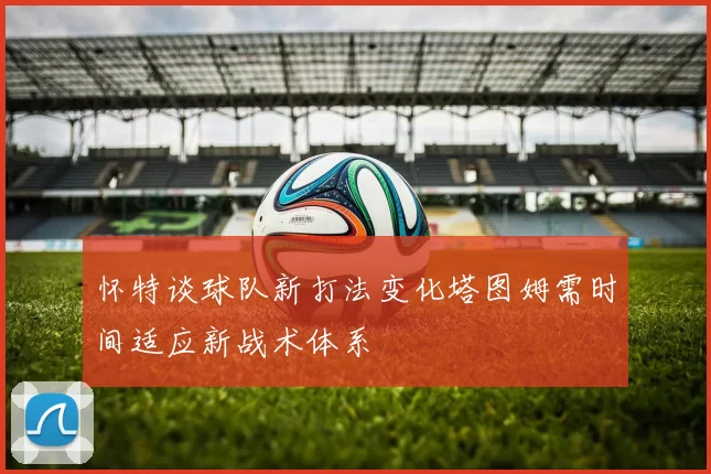 怀特谈球队新打法变化塔图姆需时间适应新战术体系