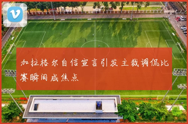 加拉格尔自信宣言引发主裁调侃比赛瞬间成焦点