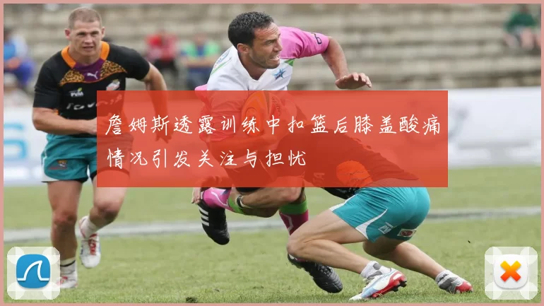 詹姆斯透露训练中扣篮后膝盖酸痛情况引发关注与担忧