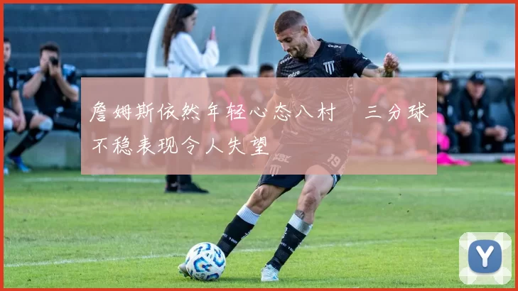 詹姆斯依然年轻心态八村塁三分球不稳表现令人失望