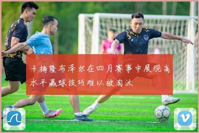 卡梅隆布泽尔在四月赛事中展现高水平赢球技巧难以被淘汰