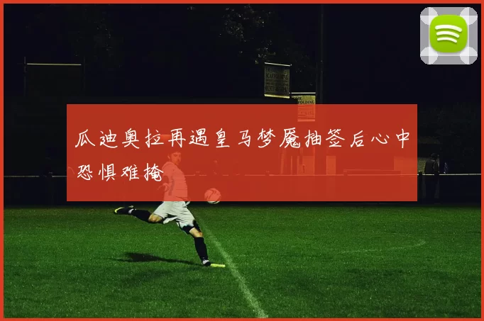 瓜迪奥拉再遇皇马梦魇抽签后心中恐惧难掩