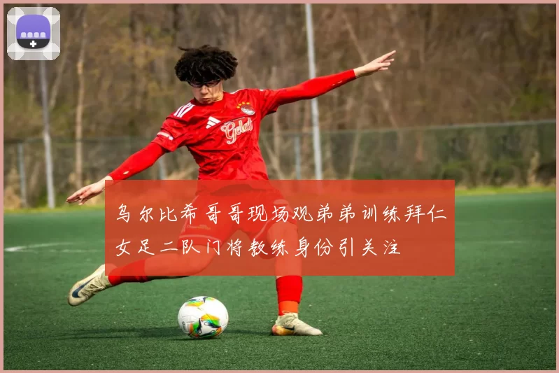 乌尔比希哥哥现场观弟弟训练拜仁女足二队门将教练身份引关注