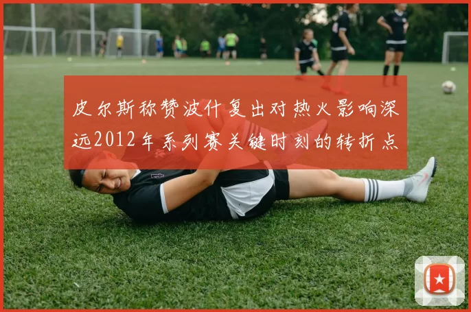 皮尔斯称赞波什复出对热火影响深远2012年系列赛关键时刻的转折点
