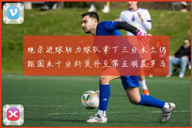 绝杀进球助力球队拿下三分米兰仍距国米十分科莫升至第五明晨罗马对决尤文