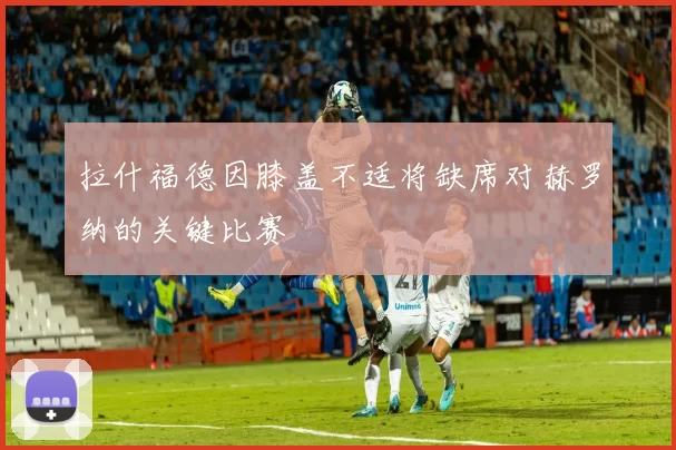 拉什福德因膝盖不适将缺席对赫罗纳的关键比赛