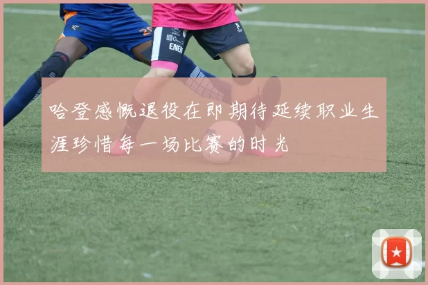 哈登感慨退役在即期待延续职业生涯珍惜每一场比赛的时光
