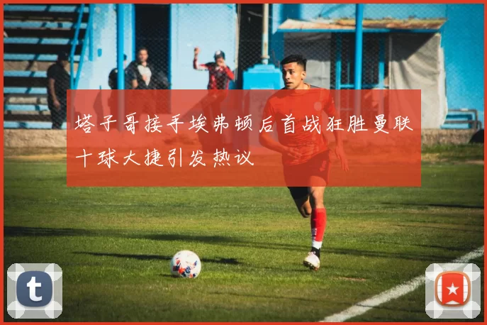 塔子哥接手埃弗顿后首战狂胜曼联十球大捷引发热议